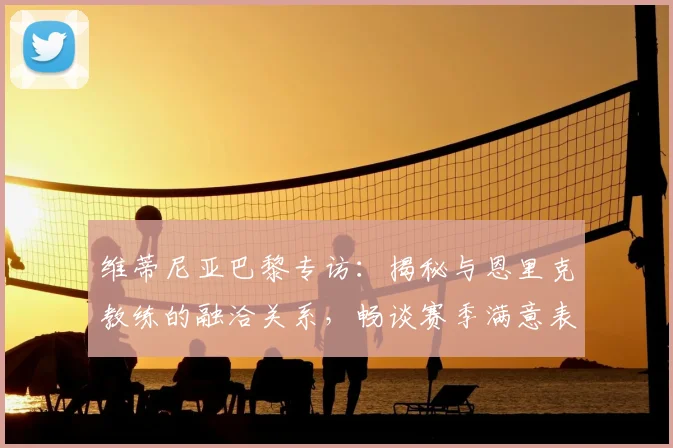 维蒂尼亚巴黎专访:揭秘与恩里克教练的融洽关系,畅谈赛季满意表现与适应历程