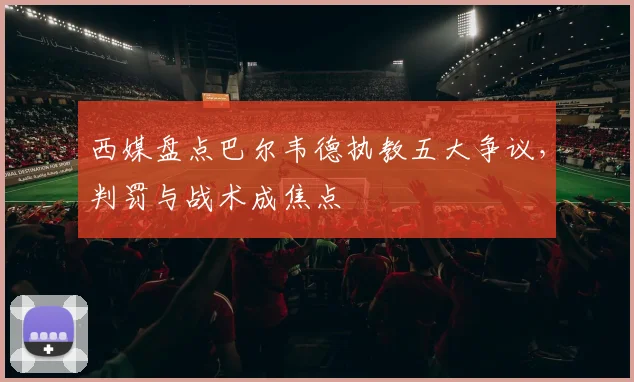 西媒盘点巴尔韦德执教五大争议,判罚与战术成焦点