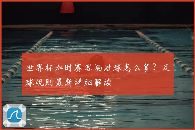 世界杯加时赛客场进球怎么算?足球规则最新详细解读