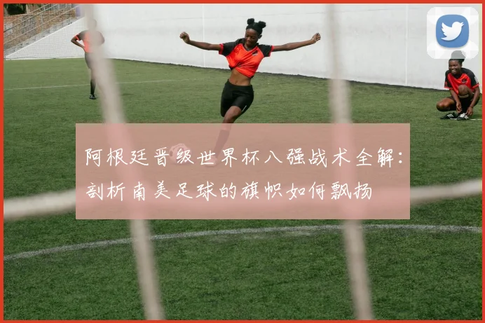 阿根廷晋级世界杯八强战术全解：剖析南美足球的旗帜如何飘扬