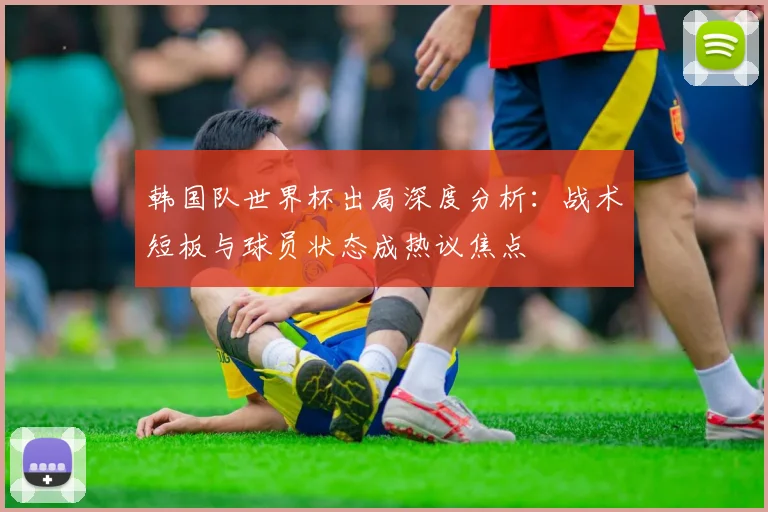 韩国队世界杯出局深度分析：战术短板与球员状态成热议焦点