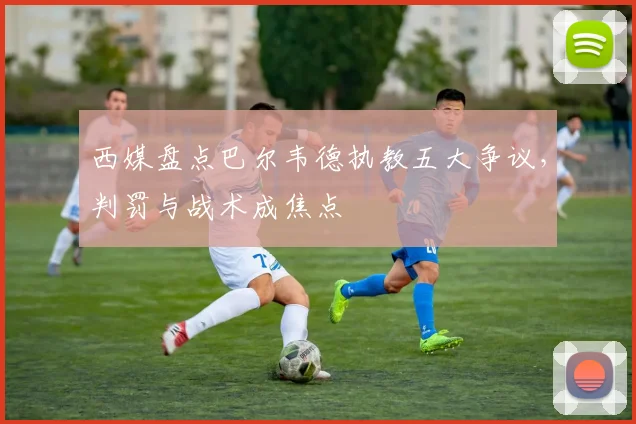 西媒盘点巴尔韦德执教五大争议，判罚与战术成焦点