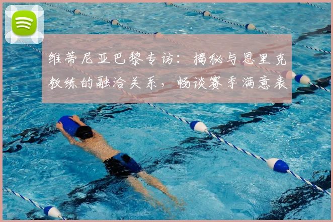 维蒂尼亚巴黎专访:揭秘与恩里克教练的融洽关系,畅谈赛季满意表现与适应历程